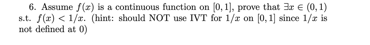 6. Assume f(x) is a continuous function on [0, 1], prove that 3x € (0, 1)
s.t. f(x) < 1/x. (hint: should NOT use IVT for 1/x on [0, 1] since 1/x is
not defined at 0)