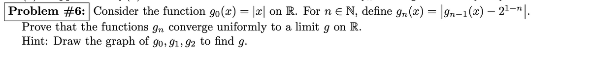 Problem #6: Consider the function 90(x) = |x| on R. For n = N, define 9n(x) = |9n−1(x) — 2¹−n|.
Prove that the functions on converge uniformly to a limit 9 on R.
Hint: Draw the graph of 90, 91, 92 to find g.