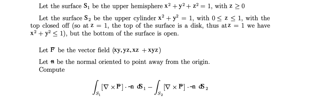 Let the surface S₁ be the upper hemisphere x² + y² + z² = 1, with z ≥ 0
Let the surface S₂ be the upper cylinder x² + y²
2
top closed off (so at z
x² + y² ≤ 1), but the bottom of the surface is open.
1, with 0≤ z ≤ 1, with the
1, the top of the surface is a disk, thus atz 1 we have
=
Let F be the vector field (xy, yz, xz + xyz)
Let be the normal oriented to point away from the origin.
Compute
16.10
S₁
[VxF].n S₁ 1
- √ [V x F] . n d ₂
2
S₂