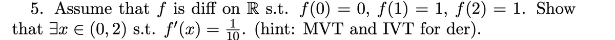 5. Assume that f is diff on R s.t. f(0) = 0, f(1) = 1, ƒ(2)
0, ƒ(1) = 1, ƒ(2) = 1. Show
that 3x € (0, 2) s.t. f'(x) = 1. (hint: MVT and IVT for der).
10