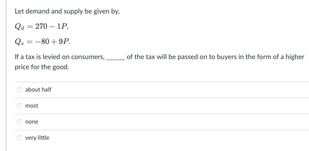 Let demand and supply be given by,
Qd = 270
1P,
Qs = -80 +9P.
-
If a tax is levied on consumers,
price for the good.
about half
most
none
very little
of the tax will be passed on to buyers in the form of a higher