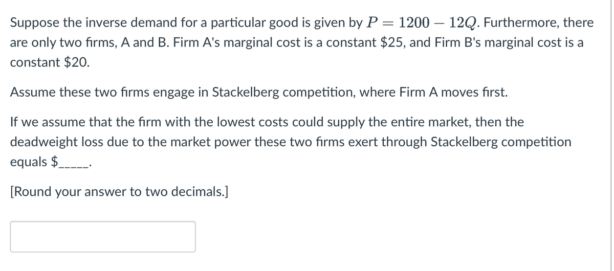 =
Suppose the inverse demand for a particular good is given by P 1200 12Q. Furthermore, there
are only two firms, A and B. Firm A's marginal cost is a constant $25, and Firm B's marginal cost is a
constant $20.
Assume these two firms engage in Stackelberg competition, where Firm A moves first.
If we assume that the firm with the lowest costs could supply the entire market, then the
deadweight loss due to the market power these two firms exert through Stackelberg competition
equals $_____.
[Round your answer to two decimals.]