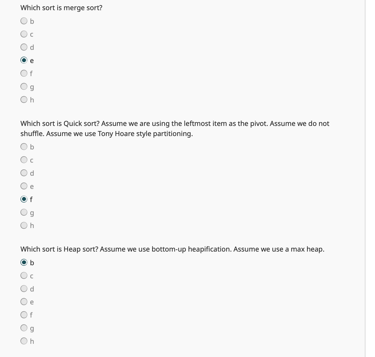 Which sort is merge sort?
b
C
g
Oh
Which sort is Quick sort? Assume we are using the leftmost item as the pivot. Assume we do not
shuffle. Assume we use Tony Hoare style partitioning.
b
C
O
e
f
g
Oh
Which sort is Heap sort? Assume we use bottom-up heapification. Assume we use a max heap.
b
C
e