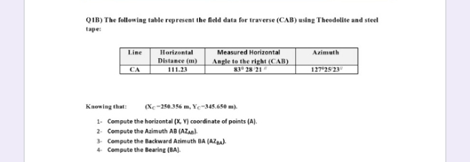 QIB) The following table represent the field data for traverse (CAB) using Theodolite and steel
tape:
Line
Measured Horizontal
Angle to the right (CAB)
83 28 21
Horizontal
Azimuth
Distance (m)
111.23
127 2523
CA
Knowing that:
(Xc-250.356 m, Yc-345.650 m).
1- Compute the horizontal (X, Y) coordinate of points (A).
2- Compute the Azimuth AB (AZAB)
3 Compute the Backward Azimuth BA (AZBA).
4 Compute the Bearing (BA).

