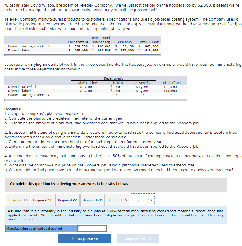 "Blast it!" sald David Wilson, president of Teledex Company. "We've just lost the bid on the Koopers Job by $2,000. It seems we're
either too high to get the Job or too low to make any money on half the jobs we bid."
Teledex Company manufactures products to customers' specifications and uses a job-order costing system. The company uses a
plantwide predetermined overhead rate based on direct labor cost to apply Its manufacturing overhead (assumed to be all fixed) to
Jobs. The following estimates were made at the beginning of the year:
Department
Machining
$ 410,000
$ 102,500
Assembly
Fabricating
$ 358,750
24
Total Plant
Manufacturing overhead
Direct labor
861,eee
615, e00
92,250
205,000
$ 307,500
Jobs require varylng amounts of work In the three departments. The Koopers Job, for example, would have required manufacturing
costs In the three departments as follows:
Fabricating
$ 3,500
$ 3,800
Department
Machining
$ 200
$ 500
Assembly
$ 1,900
$ 6,700
Total Plant
$ 5,600
$11,000
Direct materials
Direct labor
Manufacturing overhead
Required:
1. Using the company's plantwide approach:
a. Compute the plantwide predetermined rate for the current year.
b. Determine the amount of manufacturing overhead cost that would have been applied to the Koopers Jjob.
2. Suppose that Instead of using a plantwide predetermined overhead rate, the company had used departmental predetermined
overhead rates based on direct labor cost. Under these conditions:
a. Compute the predetermined overhead rate for each department for the current year.
b. Determine the amount of manufacturing overhead cost that would have been applied to the Koopers Job.
4. Assume that It is customary in the Industry to bid jobs at 150% of total manufacturing cost (direct materials, direct labor, and applie
overhead).
a. What was the company's bid price on the Koopers job using a plantwide predetermined overhead rate?
b. What would the bid price have been if departmental predetermined overhead rates had been used to apply overhead cost?
Complete this question by entering your answers in the tabs below.
Required 1A Required 18 Required 2A Required 28 Required 4A
Required 48
Assume that it is customary in the industry to bid jobs at 150% of total manufacturing cost (direct materials, direct labor, and
applied overhead). What would the bid price have been if departmental predetermined overhead rates had been used to apply
overhead cost?
Manufacturing overhead cost applied
< Required 4A
Required 4B >
