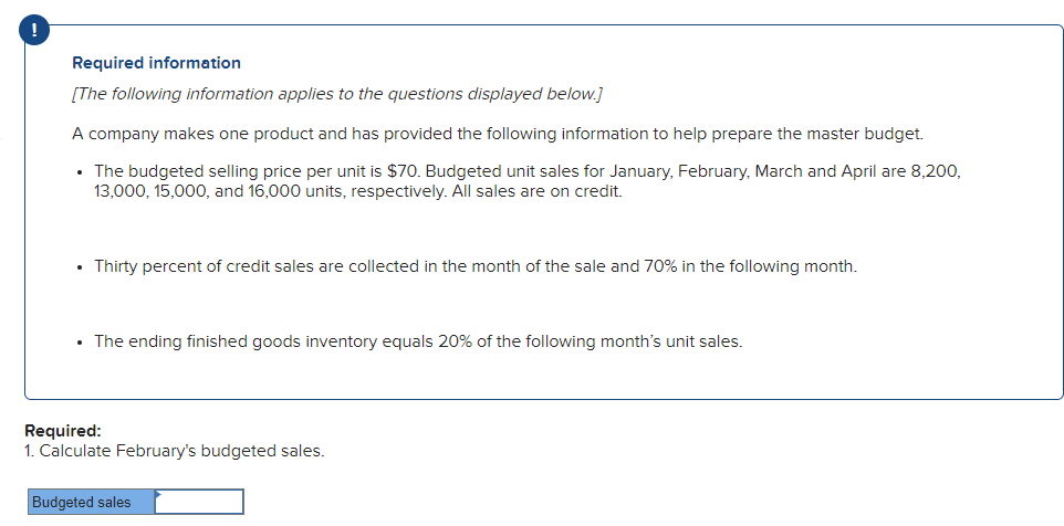 Required information
[The following information applies to the questions displayed below.]
A company makes one product and has provided the following information to help prepare the master budget.
• The budgeted selling price per unit is $70. Budgeted unit sales for January, February, March and April are 8,200,
13,000, 15,000, and 16,000 units, respectively. All sales are on credit.
Thirty percent of credit sales are collected in the month of the sale and 70% in the following month.
• The ending finished goods inventory equals 20% of the following month's unit sales.
Required:
1. Calculate February's budgeted sales.
Budgeted sales
