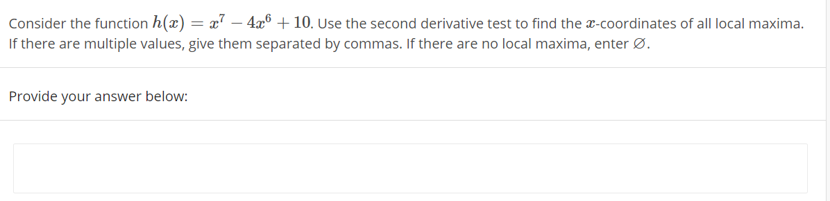 Consider the function h(x) = x' – 4x° + 10. Use the second derivative test to find the x-coordinates of all local maxima.
If there are multiple values, give them separated by commas. If there are no local maxima, enter Ø.
Provide your answer below:
