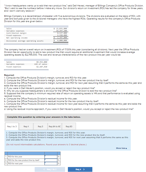 "I know headquarters wents us to add that new product line," said Dell Havesi, manoger of Billings Company's Office Products Division.
"But I want to see the numbers before I make any move. Our division's return on investment (ROI) has led the company for three years,
and I don't want any letdown."
Billings Company is a decentralized wholessler with five sutonomous divisions. The divisions are evalusted on the basis of ROI, with
year-end bonuses given to the divisional menagers who have the highest ROls. Operating results for the company's Office Products
Division for this year are given below:
Sales
Variable expenses
Contribution margin
Fixed expenses
$ 22,835,80e
14,297.20e
8,537,800
6,198, e00
Net operating income
$ 2,347, HOD
Divisional average operating assets
$ 4, e00, e0e
The compony had an overall return on investment (ROI) of 17.00% this year (considering all divisions). Next year the Office Products
Division has an opportunity to add a new product line that would require an additional investment that would incresse average
operating assets by $2,755,000. The cost and reveni
characteristics of the new product line per year would be:
Sales
$9,915,000
65% of sales
Variable expenses
Fixed expenses
$2, 687,458
Required:
1. Compute the Office Products Division's margin, turnover, and ROI for this yeor.
2. Compute the Office Products Division's margin, turnover, and ROI for the new product line by itself.
3. Compute the Office Products Division's margin, turnover, and ROI for next year assuming that it performs the same os this year and
adds the new product line.
4. If you were in Dell Havesi's position, would you accept or reject the new product line?
5. Why do you suppose hesdquarters is anxious for the Office Products Division to add the new product line?
6. Suppose that the company's minimum required rate of return on operating essets is 14% and that performance is evaluated using
residual income.
a. Compute the Office Products Division's residual income for this year.
b. Compute the Office Products Division's residual income for the new product line by itself.
c. Compute the Office Products Division's residual income for next year essuming that it performs the same as this year and adds the
new product line.
d. Using the residual income approsch, if you were in Dell Havasi's position, would you accept or reject the new product line?
Complete this question by entering your answers in the tabs below.
Req 1 to 3
Req 4
Reg 5
Req 6A to 6C
Req 60
1. Compute the orrice Products Division's margin, turnover, and ROI for this year.
2. Compute the offrice Products Division's margin, turnover, and ROI for the new product line by itself.
3. Compute the orrice Products Division's margin, turnover, and ROI for next year assuming that it performs the same as this
year and adds the new product line.
(Do not round intermediate calculations. Round your answers to 2 decimal places.)
Show less a
1. ROI for this year
2. ROI far the new product line by itself
3. ROI for nnxt year
< Reg 1 to 3
Req 4 >
