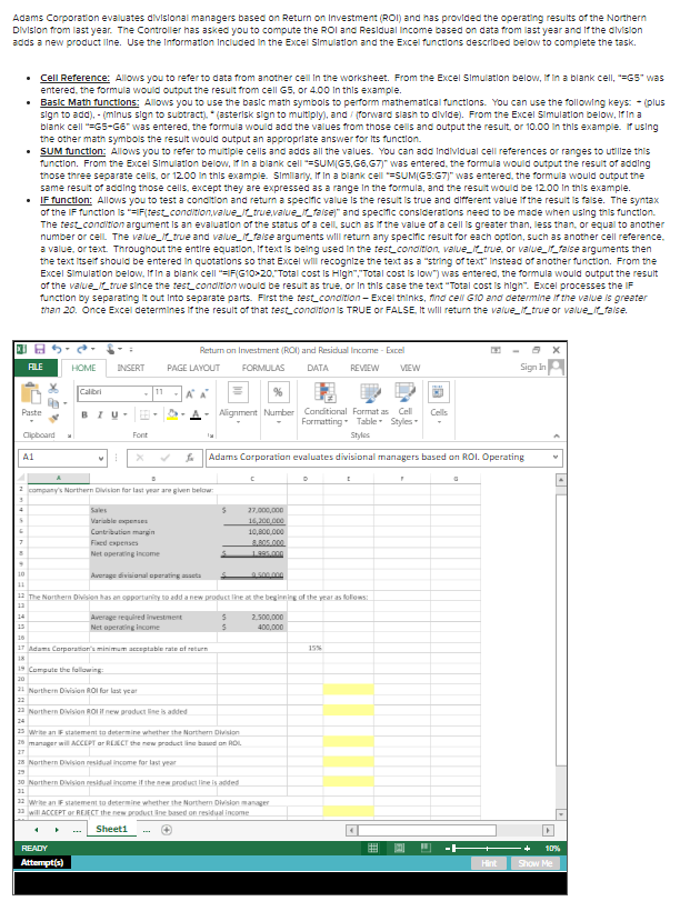 Adams Corporation evaluates divisional managers based on Return on Investment (ROI) and has provided the operating results of the Northern
DIVislon from last year. The Controller has asked you to compute the ROI and Residual Income based on data from last year and If the alvislon
adds a new product line. Use the Information Included in the Excel Simulation and the Excel functions described below to complete the task.
• Cell Reference: Allows you to refer to data from another cell in the worksheet. From the Excel Simulation below, if in a blank cell, "=G5" was
entered, the formula would output the result from cell G5, or 4.00 In this example.
• Basic Math functions: Allows you to use the basic math symbols to perform mathematical functions. You can use the following keys: - (plus
sign to add), - (minus sign to subtract). * (asterisk sign to multiply), and (forward slash to divide). From the Excel Simulation below, If in a
blank cell "=G5-G6" was entered, the formula would add the values from those cells and output the result, or 10.00 in this example. if using
the other math symbols the result would output an approprlate answer for its function.
• SUM function: Allows you to refer to multiple cells and adds all the values. You can add Individual cell references or ranges to utilize this
function. From the Excel Simulation below, if in a blank cell =SUM(G5,G6,G7)" was entered, the formula would output the result of adding
those three separate cells, or 12.00 In this example. Simlariy, If In a blank cell =SUM(G5:G7)" was entered, the formula would output the
same result of adding those cells, except they are expressed as a range In the formula, and the result would be 12.00 In this example.
• IF function: Allows you to test a condition and return a specific value is the result is true and different value if the result is false. The syntax
of the IF function is "=F(test_condition,value_true,value__faise)" and specific considerations need to be made when using tnis functlon.
The test conditzlon argument is an evaluatlon of the status of a cell, such as if the value of a cell is greater than, less than, or equal to another
number or cell The value_true and value_faise arguments wiIl return any specific result for each optlon, such as another cell reference.
a value, or text. Throughout the entire equation, Iftext is belng used in the test condition, value_true, or value_faise arguments then
the text Itseif should be entered In quotations so that Excel will recognize the text as a "string of text" Instead of another function. From the
Excel Simulation below, If in a blank cell "=IF(G10>20. Total cost is High","Total cost Is low") was entered, the formula would output the result
of the value_true since the test.condition would be result as true, or In this case the text "Total cost is high". Excel processes the IF
function by separating it out Into separate parts. First the test_condition - Excel thinks, find cell G10 and determine if the value is greater
than 20. Once Excel determines if the result of that test condition is TRUE or FALSE, It wll return the value__true or value_faise.
Return on Investment (ROI) and Residual Income - Excel
FLE
INSERT
PAGE LAYOUT
FORMULAS
Sign in
HOME
DATA
REVIEW
VEW
Calibri
11
A A
Alignment Number Conditional Farmat as Cell
Formatting- Table - Styles
Paste
BIU-
Cells
Clipboard
Font
Styles
A1
Adams Corporation evaluates divisional managers based on ROI. Operating
company's Northern Division for last year are given below:
Sales
27,000,000
Variable penses
16,200.000
Cantribution margin
10,800.000
Fined expenses
BR05.000
Net operating income
1995.000
10
Average divisional operating asseta
500.000
11
12 The Northern Disjen has an opportunity to add a new product line at the beginning of the year as follons:
11
Average required investment
Net operating income
2.500,000
14
15
400,000
16
17 Adams Corporation's minimum acceptable rate of return
18
15%
19 Compute the fallwing
20
21 Northern Division ROI for last year
22
Northern Division ROI il new product line is added
24
25 Write an Fstatement to determine whether the Northern Division
26 manager will ACCEPT ar REECT the new product line based on ROL
27
18 Northern Division residual income for last yrar
19
30 Northern Division residual income if the new product line is added
12 write an Fstatement to determine whether the Northern Division manager
11 will ACCEPT or REJECT the new product ine based on residual income
Sheeti
---
READY
曲
10%
Attempt(s)
Hint
Show Me
