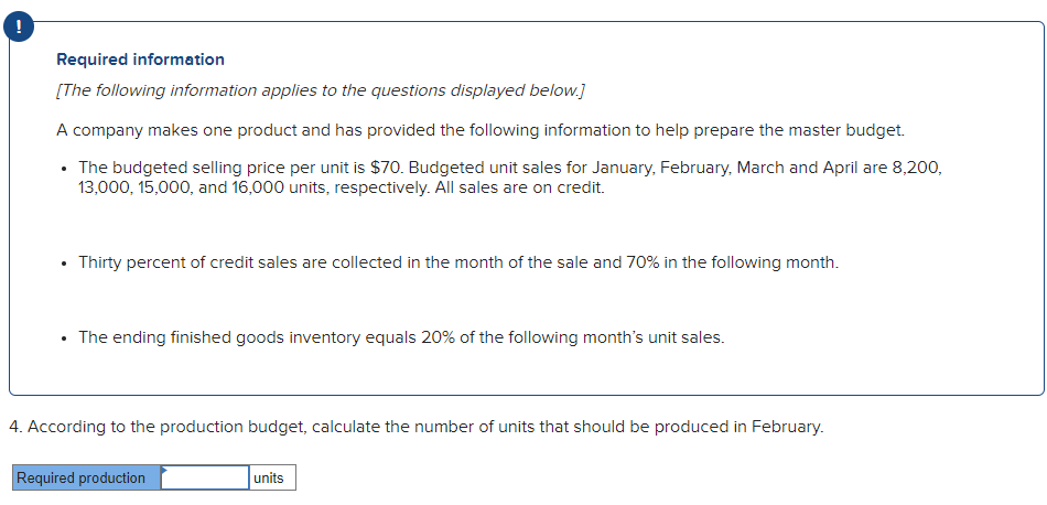 !
Required information
[The following information applies to the questions displayed below.]
A company makes one product and has provided the following information to help prepare the master budget.
• The budgeted selling price per unit is $70. Budgeted unit sales for January, February, March and April are 8,200,
13,000, 15,000, and 16,000 units, respectively. All sales are on credit.
Thirty percent of credit sales are collected in the month of the sale and 70% in the following month.
• The ending finished goods inventory equals 20% of the following month's unit sales.
4. According to the production budget, calculate the number of units that should be produced in February.
Required production
units
