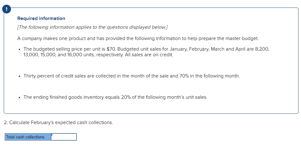 Required information
[The following information applies to the questions displayed below.]
A company makes one product and has provided the following information to help prepare the master budget.
The budgeted selling price per unit is $70. Budgeted unit sales for January, February, March and April are 8,200,
13,000, 15,000, and 16,000 units, respectively. All sales are on credit.
Thirty percent of credit sales are collected in the month of the sale and 70% in the following month.
• The ending finished goods inventory equals 20% of the following month's unit sales.
2. Calculate February's expected cash collections.
Total cash collections
