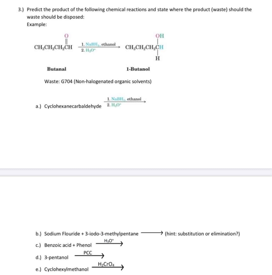 3.) Predict the product of the following chemical reactions and state where the product (waste) should the
waste should be disposed:
Example:
OH
CH,CH,CH,CH
1. NaBH, ethanol
2. HO
CH;CH,CH,CH
H
Butanal
1-Butanol
Waste: G704 (Non-halogenated organic solvents)
1. NaBH, ethanol
a.) Cyclohexanecarbaldehyde 2. H,O
b.) Sodium Flouride + 3-iodo-3-methylpentane
→(hint: substitution or elimination?)
H30*
c.) Benzoic acid + Phenol
РСС
d.) 3-pentanol
H2CRO4
e.) Cyclohexylmethanol
