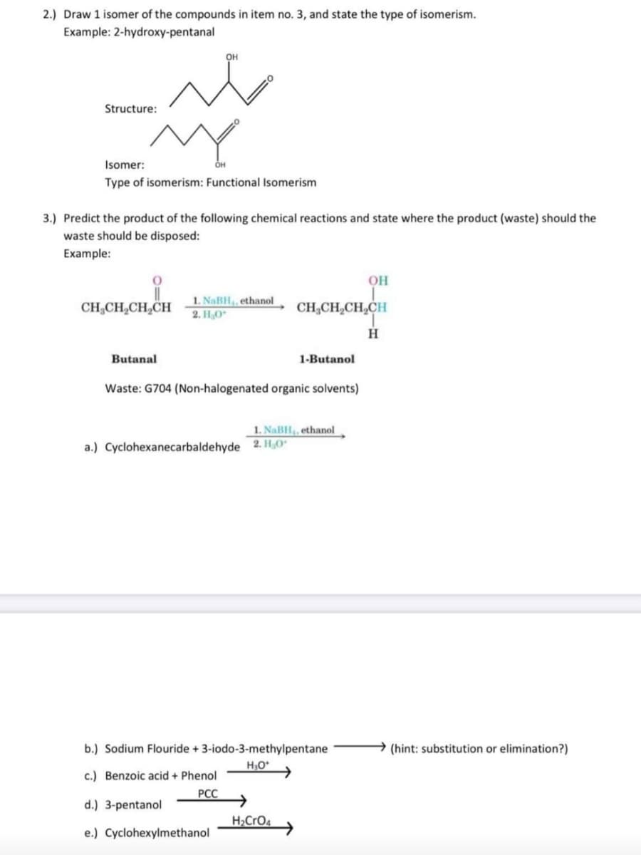 2.) Draw 1 isomer of the compounds in item no. 3, and state the type of isomerism.
Example: 2-hydroxy-pentanal
OH
Structure:
Isomer:
OH
Type of isomerism: Functional Isomerism
3.) Predict the product of the following chemical reactions and state where the product (waste) should the
waste should be disposed:
Example:
OH
CH;CH,CH,CH
1. NaBH, ethanol
2. HO*
CH,CH,CH,CH
H
Butanal
1-Butanol
Waste: G704 (Non-halogenated organic solvents)
1. NaBH,, ethanol
a.) Cyclohexanecarbaldehyde 2. H,O"
b.) Sodium Flouride + 3-iodo-3-methylpentane
(hint: substitution or elimination?)
c.) Benzoic acid + Phenol
РСС
d.) 3-pentanol
H>CrO4
e.) Cyclohexylmethanol

