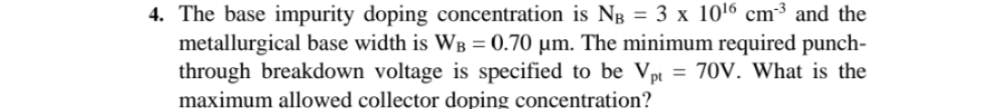 4. The base impurity doping concentration is Ng = 3 x 1016 cm³ and the
metallurgical base width is WB = 0.70 µm. The minimum required punch-
through breakdown voltage is specified to be Vpt = 70V. What is the
maximum allowed collector doping concentration?
