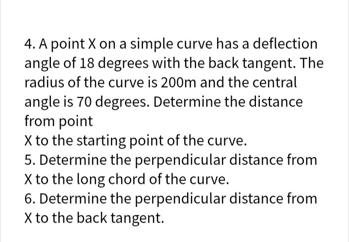 4. A point X on a simple curve has a deflection
angle of 18 degrees with the back tangent. The
radius of the curve is 200m and the central
angle is 70 degrees. Determine the distance
from point
X to the starting point of the curve.
5. Determine the perpendicular distance from
X to the long chord of the curve.
6. Determine the perpendicular distance from
X to the back tangent.
