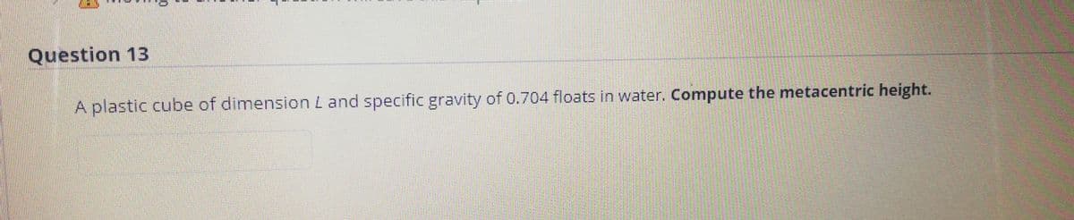 Question 13
A plastic cube of dimension L and specific gravity of 0.704 floats in water. Compute the metacentric height.
