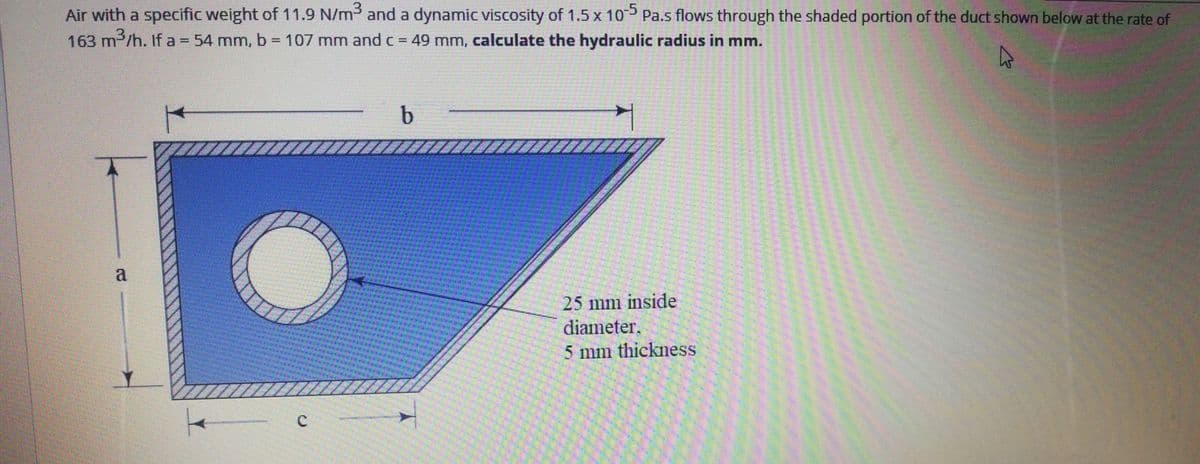 Air with a specific weight of 11.9 N/m3 and a dynamic viscosity of 1.5 x 10 Pa.s flows through the shaded portion of the duct shown below at the rate of
163 m /h. If a = 54 mm, b = 107 mm and c = 49 mm, calculate the hydraulic radius in mm.
a
25 mm inside
diameter.
5 mm thickness
