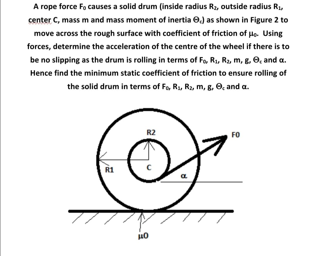 A rope force Fo causes a solid drum (inside radius R2, outside radius R1,
center C, mass m and mass moment of inertia O.) as shown in Figure 2 to
move across the rough surface with coefficient of friction of Ho. Using
forces, determine the acceleration of the centre of the wheel if there is to
be no slipping as the drum is rolling in terms of Fo, R1, R2, m, g, O. and a.
Hence find the minimum static coefficient of friction to ensure rolling of
the solid drum in terms of Fo, R1, R2, m, g, O, and a.
R2
FO
R1

