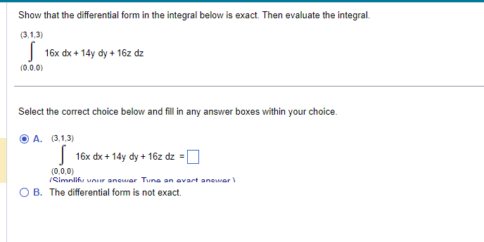 Show that the differential form in the integral below is exact. Then evaluate the integral.
(3,1,3)
S
(0,0,0)
16x dx + 14y dy + 16z dz
Select the correct choice below and fill in any answer boxes within your choice.
A. (3,1,3)
16x dx + 14y dy + 16z dz = [
(0,0,0)
(Simplify your answer Tuno an ovart anewor
O B. The differential form is not exact.