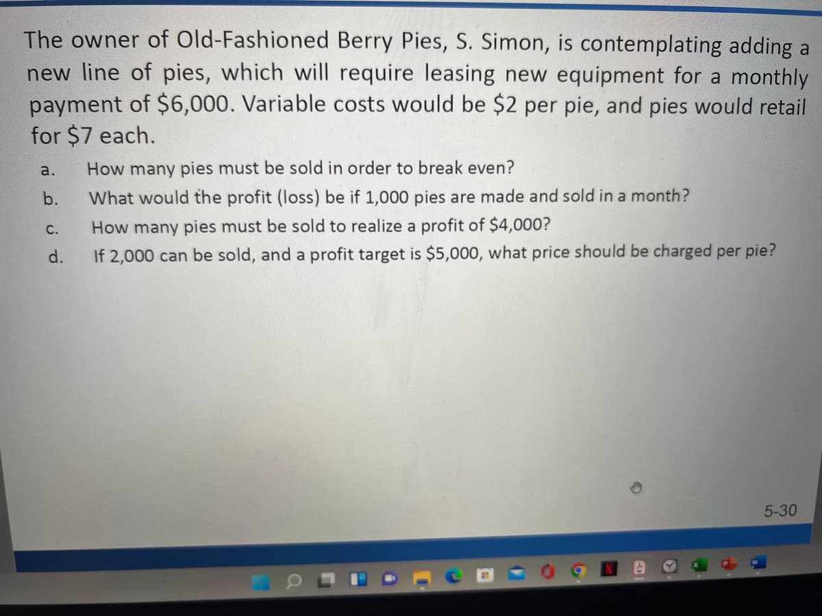 The owner of Old-Fashioned Berry Pies, S. Simon, is contemplating adding a
new line of pies, which will require leasing new equipment for a monthly
payment of $6,000. Variable costs would be $2 per pie, and pies would retail
for $7 each.
a.
How many pies must be sold in order to break even?
b.
What would the profit (loss) be if 1,000 pies are made and sold in a month?
How many pies must be sold to realize a profit of $4,000?
С.
d.
If 2,000 can be sold, and a profit target is $5,000, what price should be charged per pie?
5-30
