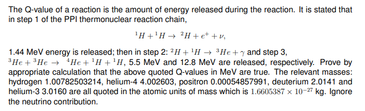 The Q-value of a reaction is the amount of energy released during the reaction. It is stated that
in step 1 of the PPI thermonuclear reaction chain,
¹H+¹H → 2H+e+ + v₁
1.44 MeV energy is released; then in step 2: 2H+ ¹H → ³He +y and step 3,
³He + ³He → He + ¹H + ¹H, 5.5 MeV and 12.8 MeV are released, respectively. Prove by
appropriate calculation that the above quoted Q-values in MeV are true. The relevant masses:
hydrogen 1.00782503214, helium-4 4.002603, positron 0.00054857991, deuterium 2.0141 and
helium-3 3.0160 are all quoted in the atomic units of mass which is 1.6605387 × 10-27 kg. Ignore
the neutrino contribution.