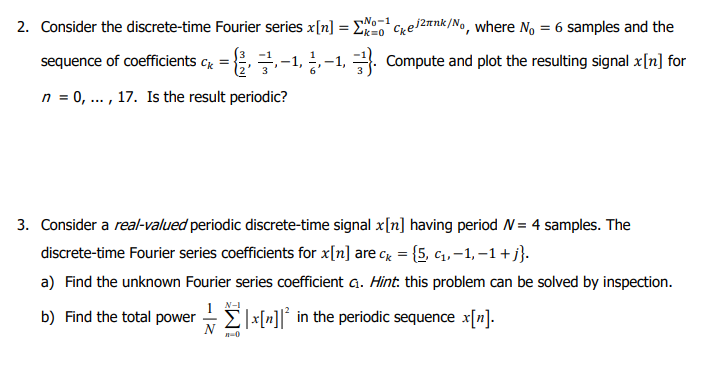 2. Consider the discrete-time Fourier series x[n] = ¹
Σx=¹Cke/²nk/No, where No = 6 samples and the
cx={-1,-1, Compute and plot the resulting signal x[n] for
sequence of coefficients
n = 0, ..., 17. Is the result periodic?
3. Consider a real-valued periodic discrete-time signal x[n] having period W = 4 samples. The
discrete-time Fourier series coefficients for x[n] are c = {5, c₁,-1, −1 + j}.
a) Find the unknown Fourier series coefficient G. Hint: this problem can be solved by inspection.
b) Find the total power|x[n]² in the periodic sequence x[n].
n-0
