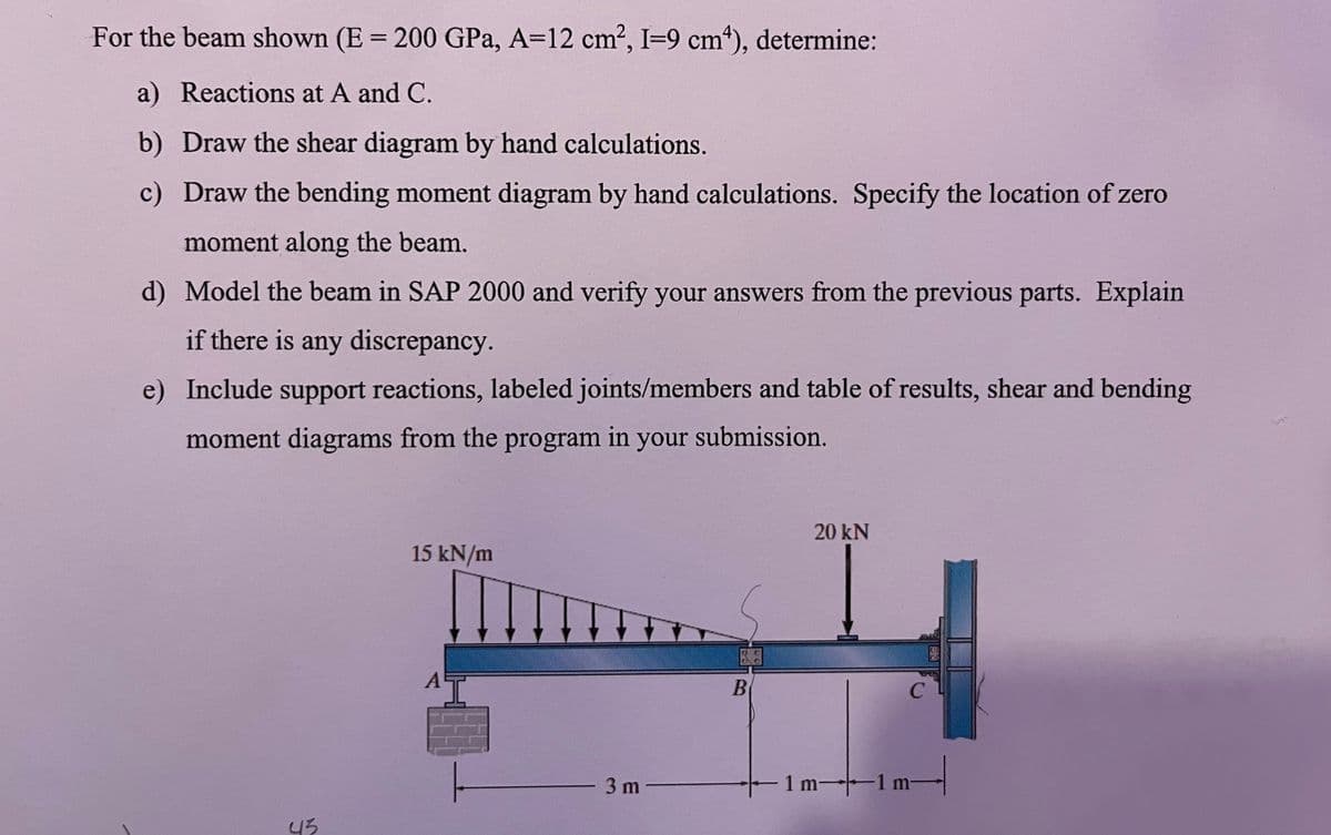 For the beam shown (E = 200 GPa, A=12 cm², I-9 cm4), determine:
a) Reactions at A and C.
b) Draw the shear diagram by hand calculations.
c) Draw the bending moment diagram by hand calculations. Specify the location of zero
moment along the beam.
d) Model the beam in SAP 2000 and verify your answers from the previous parts. Explain
if there is any discrepancy.
e) Include support reactions, labeled joints/members and table of results, shear and bending
moment diagrams from the program in your submission.
43
15 kN/m
3 m
B
#
20 kN
C
с
1 m 1 m-