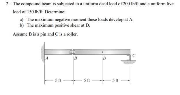 2- The compound beam is subjected to a uniform dead load of 200 lb/ft and a uniform live
load of 150 lb/ft. Determine:
a) The maximum negative moment these loads develop at A.
b) The maximum positive shear at D.
Assume B is a pin and C is a roller.
A
5 ft
|B
5 ft
D
5 ft