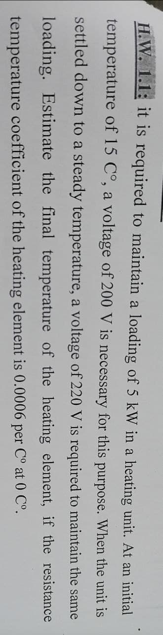 H.W. 1.1: it is required to maintain a loading of 5 kW in a heating unit. At an initial
temperature of 15 Cº, a voltage of 200 V is necessary for this purpose. When the unit is
settled down to a steady temperature, a voltage of 220 V is required to maintain the same
loading. Estimate the final temperature of the heating element, if the resistance
temperature coefficient of the heating element is 0.0006 per C° at 0 C°.
