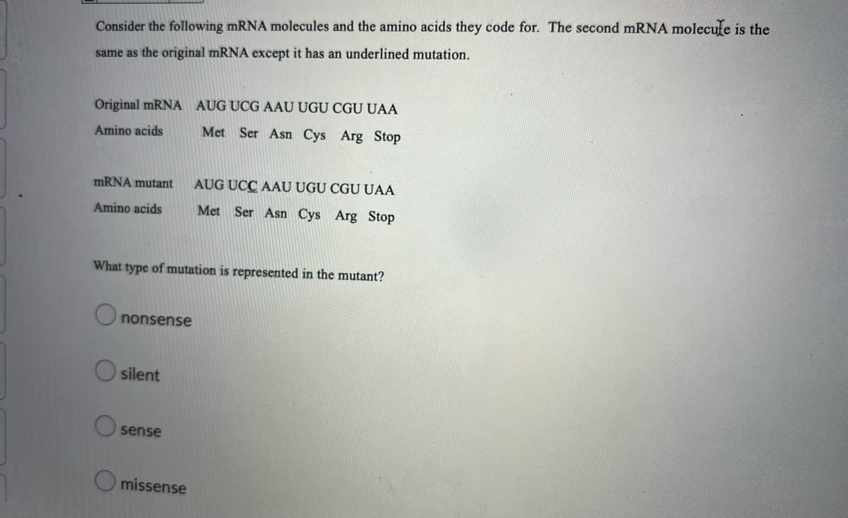 Consider the following mRNA molecules and the amino acids they code for. The second mRNA molecufe is the
same as the original mRNA except it has an underlined mutation.
Original mRNA AUG UCG AAU UGU CGU UAA
Amino acids
Met Ser Asn Cys Arg Stop
mRNA mutant
AUG UCC AAU UGU CGU UAA
Amino acids
Met Ser Asn Cys Arg Stop
What type of mutation is represented in the mutant?
O nonsense
silent
O sense
O missense
