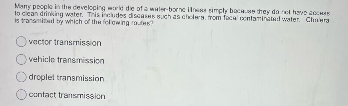 Many people in the developing world die of a water-borne illness simply because they do not have access
to clean drinking water. This includes diseases such as cholera, from fecal contaminated water. Cholera
is transmitted by which of the following routes?
Ovector transmission
vehicle transmission
droplet transmission
contact transmission