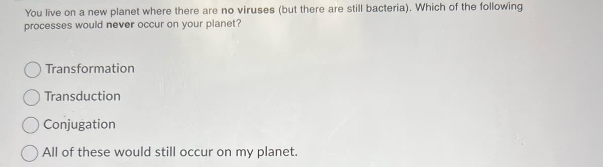 You live on a new planet where there are no viruses (but there are still bacteria). Which of the following
processes would never occur on your planet?
Transformation
Transduction
Conjugation
All of these would still occur on my planet.