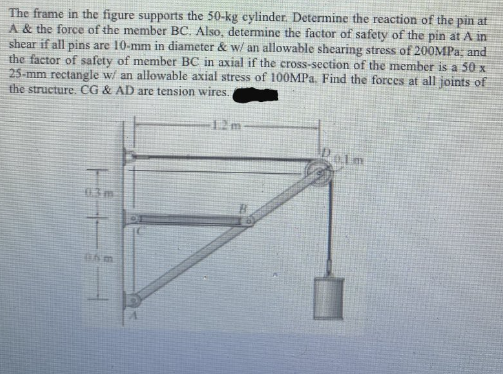 The frame in the figure supports the 50-kg cylinder. Determine the reaction of the pin at
A & the force of the member BC. Also, determine the factor of safety of the pin at A in
shear if all pins are 10-mm in diameter & w/ an allowable shearing stress of 200MPa; and
the factor of safety of member BC in axial if the cross-section of the member is a 50 x
25-mm rectangle w/ an allowable axial stress of 100MPa. Find the forces at all joints of
the structure. CG & AD are tension wires.
HEHE
12m
Delm