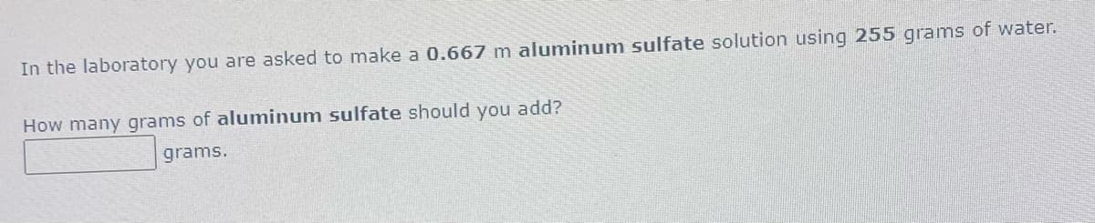 In the laboratory you are asked to make a 0.667 m aluminum sulfate solution using 255 grams of water.
How many grams of aluminum sulfate should you add?
grams.
