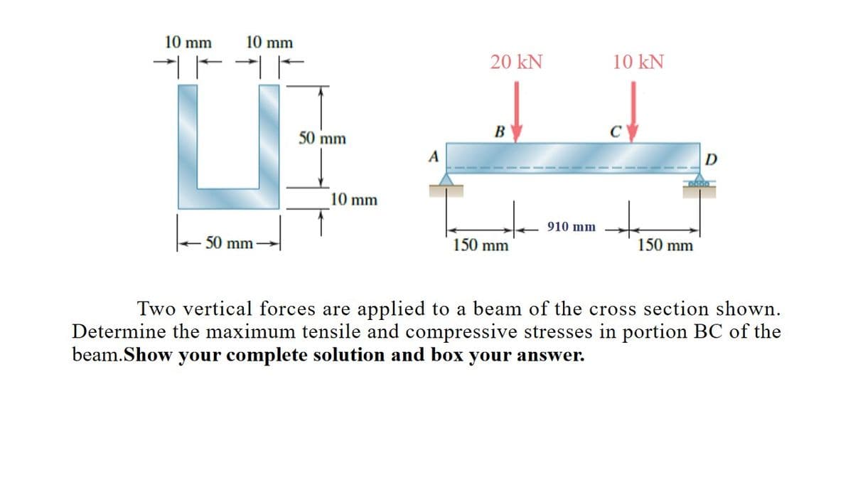 10 mm
| | | |
10 mm
50 mm
ارت -
50 mm
10 mm
20 kN
B
150 mm
910 mm
10 kN
D
-------
150 mm
Two vertical forces are applied to a am of the cross section sh vn.
Determine the maximum tensile and compressive stresses in portion BC of the
beam.Show your complete solution and box your answer.