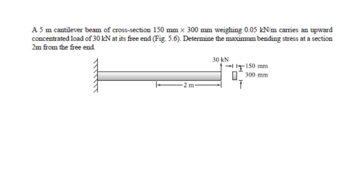 A 5 m cantilever beam of cross-section 150 mm x 300 mm weighing 0.05 kN/m carries an upward
concentrated load of 30 kN at its free end (Fig. 5.6). Determine the maximum bending stress at a section
2m from the free end.
2 m
30 kN
→150 mm
300 mm
T