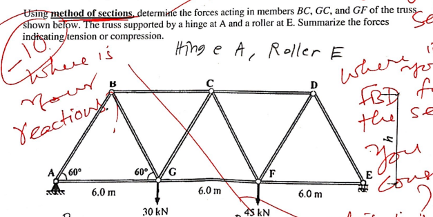 Using method of sections, determine the forces acting in members BC, GC, and GF of the truss
shown below. The truss supported by a hinge at A and a roller at E. Summarize the forces
indicating tension or compression.
Hing e A, Roller E
Se
where is
Your
Yeactions
A
tet
60⁰
B
6.0 m
60°
30 kN
G
6.0 m
45 kN
6.0 m
(
فهه منصاعدا
where
FBB f
the SE
you
E
Your