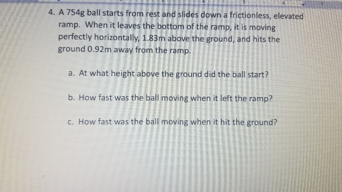 4. A 754g ball starts from rest and slides down a frictionless, elevated
ramp. When it leaves the bottom of the ramp, it is moving
perfectly horizontally, 1.83m above the ground, and hits the
ground 0.92m away from the ramp.
a. At what height above the ground did the ball start?
b. How fast was the ball moving when it left the ramp?
c. How fast was the ball moving when it hit the ground?
