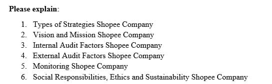 Please explain:
1. Types of Strategies Shopee Company
2. Vision and Mission Shopee Company
3. Internal Audit Factors Shopee Company
4. External Audit Factors Shopee Company
5. Monitoring Shopee Company
6. Social Responsibilities, Ethics and Sustainability Shopee Company