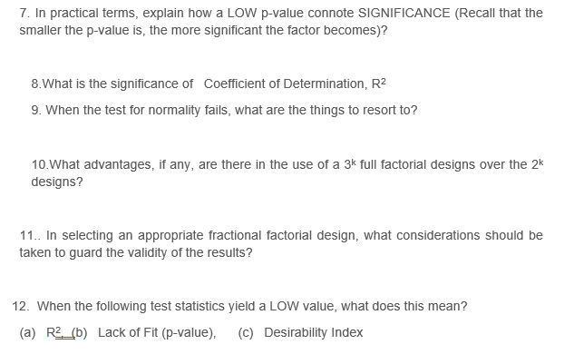 7. In practical terms, explain how a LOW p-value connote SIGNIFICANCE (Recall that the
smaller the p-value is, the more significant the factor becomes)?
8.What is the significance of Coefficient of Determination, R2
9. When the test for normality fails, what are the things to resort to?
10.What advantages, if any, are there in the use of a 3k full factorial designs over the 2k
designs?
11. In selecting an appropriate fractional factorial design, what considerations should be
taken to guard the validity of the results?
12. When the following test statistics yield a LOW value, what does this mean?
(a) R2 (b) Lack of Fit (p-value),
(c) Desirability Index
