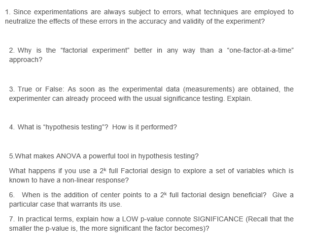 1. Since experimentations are always subject to errors, what techniques are employed to
neutralize the effects of these errors in the accuracy and validity of the experiment?
2. Why is the "factorial experiment" better in any way than a "one-factor-at-a-time"
approach?
3. True or False: As soon as the experimental data (measurements) are obtained, the
experimenter can already proceed with the usual significance testing. Explain.
4. What is "hypothesis testing"? How is it performed?
5.What makes ANOVA a powerful tool in hypothesis testing?
What happens if you use a 2k full Factorial design to explore a set of variables which is
known to have a non-linear response?
6. When is the addition of center points to a 2k full factorial design beneficial? Give a
particular case that warrants its use.
7. In practical terms, explain how a LOW p-value connote SIGNIFICANCE (Recall that the
smaller the p-value is, the more significant the factor becomes)?
