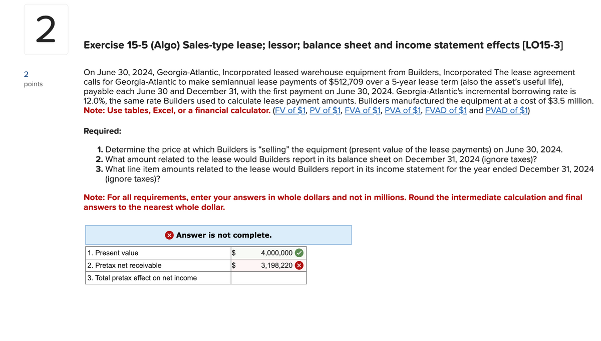 2
points
Exercise 15-5 (Algo) Sales-type lease; lessor; balance sheet and income statement effects [LO15-3]
On June 30, 2024, Georgia-Atlantic, Incorporated leased warehouse equipment from Builders, Incorporated The lease agreement
calls for Georgia-Atlantic to make semiannual lease payments of $512,709 over a 5-year lease term (also the asset's useful life),
payable each June 30 and December 31, with the first payment on June 30, 2024. Georgia-Atlantic's incremental borrowing rate is
12.0%, the same rate Builders used to calculate lease payment amounts. Builders manufactured the equipment at a cost of $3.5 million.
Note: Use tables, Excel, or a financial calculator. (FV of $1, PV of $1, FVA of $1, PVA of $1, FVAD of $1 and PVAD of $1)
Required:
1. Determine the price at which Builders is "selling" the equipment (present value of the lease payments) on June 30, 2024.
2. What amount related to the lease would Builders report in its balance sheet on December 31, 2024 (ignore taxes)?
3. What line item amounts related to the lease would Builders report in its income statement for the year ended December 31, 2024
(ignore taxes)?
Note: For all requirements, enter your answers in whole dollars and not in millions. Round the intermediate calculation and final
answers to the nearest whole dollar.
X Answer is not complete.
1. Present value
2. Pretax net receivable
3. Total pretax effect on net income
$
$
4,000,000
3,198,220