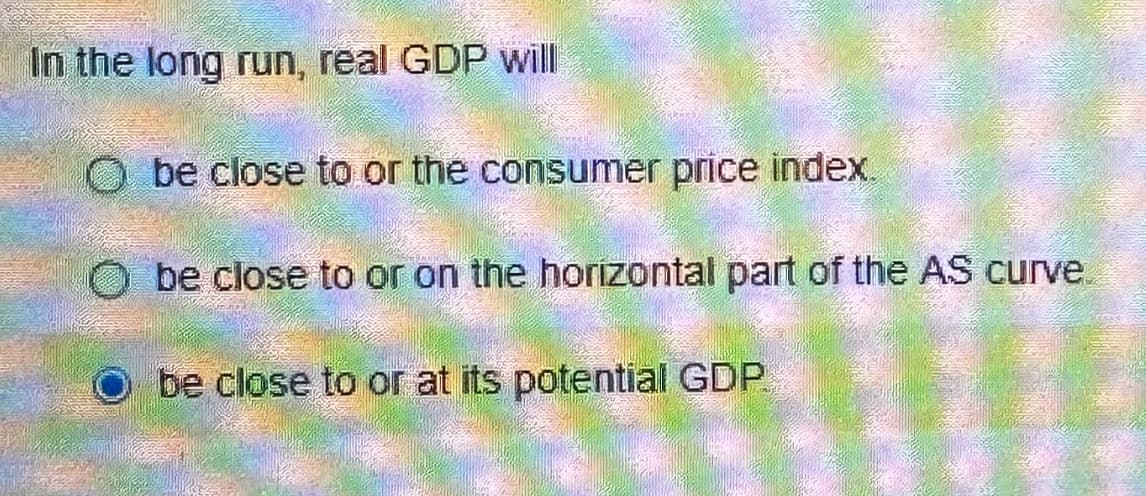 In the long run, real GDP will
Obe close to or the consumer price index.
Obe close to or on the horizontal part of the AS curve
be close to or at its potential GDP