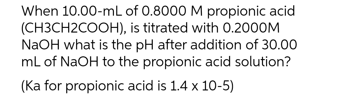 When 10.00-mL of 0.8000 M propionic acid
(CH3CH2COOH), is titrated with 0.2000M
NaOH what is the pH after addition of 30.00
mL of NaOH to the propionic acid solution?
(ka for propionic acid is 1.4 x 10-5)