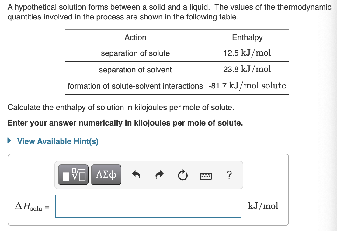A hypothetical solution forms between a solid and a liquid. The values of the thermodynamic
quantities involved in the process are shown in the following table.
AH soln
Calculate the enthalpy of solution in kilojoules per mole of solute.
Enter your answer numerically in kilojoules per mole of solute.
View Available Hint(s)
=
Action
separation of solute
separation of solvent
formation of solute-solvent interactions -81.7 kJ/mol solute
Enthalpy
12.5 kJ/mol
23.8 kJ/mol
VE ΑΣΦ
www
?
kJ/mol