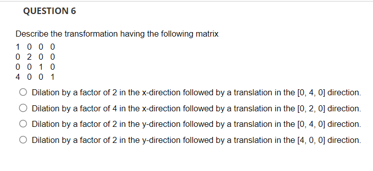 QUESTION 6
Describe the transformation having the following matrix
1000
0200
0010
4001
direction.
Dilation by a factor of 2 in the x-direction followed by a translation in the [0, 4,
Dilation by a factor of 4 in the x-direction followed by a translation in the [0, 2, 0] direction.
Dilation by a factor of 2 in the y-direction followed by a translation in the [0, 4, 0] direction.
Dilation by a factor of 2 in the y-direction followed by a translation in the [4, 0, 0] direction.