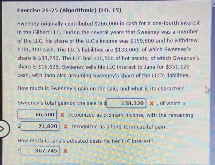 Exercise 21-25 (Algorithmic) (LO. 15)
Sweeney originally contributed $266,000 in cash for a one-fourth interest
in the Gilbert LLC. During the several years that Sweeney was a member
of the LLC, his share of the LLC's income was $159,600 and he withdrew
$106,400 cash. The LLC's liabilities are $133,000, of which Sweeney's
share is $33,250. The LLC has $66,500 of hot assets, of which Sweeney's
share is $16,625. Sweeney sells his LLC interest to Jana for $351,120
cash, with Jana also assuming Sweeney's share of the LLC's liabilities.
How much is Sweeney's gain on the sale, and what is its character?
Sweeney's total gain on the sale is 138,320 X, of which $
66,500 X recognized as ordinary income, with the remaining
71,820 X recognized as a long-term capital gain.
How much is Jana's adjusted basis for her LLC interest?
367,745 X