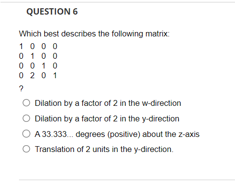 QUESTION 6
Which best describes the following matrix:
1000
0 1 0 0
0010
0 201
?
Dilation by a factor of 2 in the w-direction
Dilation by a factor of 2 in the y-direction
A 33.333... degrees (positive) about the z-axis
Translation of 2 units in the y-direction.