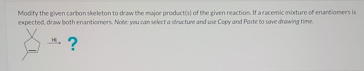 Modify the given carbon skeleton to draw the major product(s) of the given reaction. If a racemic mixture of enantiomers is
expected, draw both enantiomers. Note: you can select a structure and use Copy and Paste to save drawing time.
HI
?
