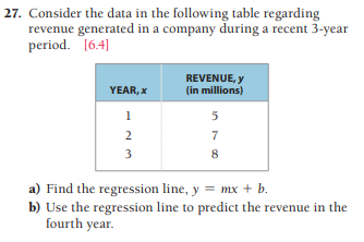 27. Consider the data in the following table regarding
revenue generated in a company during a recent 3-year
period. [6.4]
REVENUE, y
(in millions)
YEAR, x
1
2
7
3
8
a) Find the regression line, y = mx + b.
b) Use the regression line to predict the revenue in the
fourth year.
